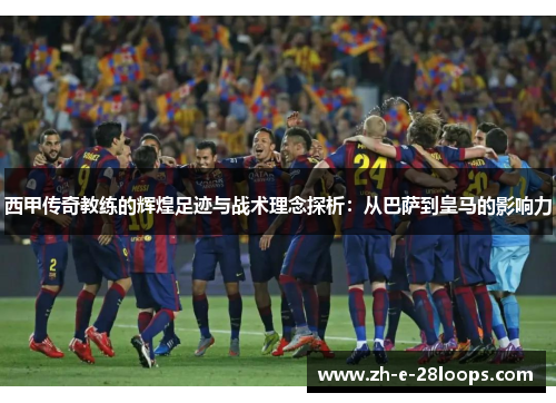 西甲传奇教练的辉煌足迹与战术理念探析：从巴萨到皇马的影响力