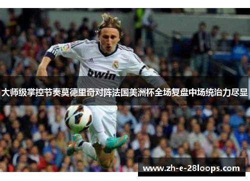 大师级掌控节奏莫德里奇对阵法国美洲杯全场复盘中场统治力尽显 大师级掌控节奏莫德里奇对阵法国美洲杯全场复盘中场统治力尽显