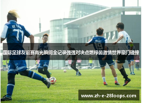 国际足球友谊赛高光瞬间全记录强强对决点燃绿茵激情世界豪门碰撞
