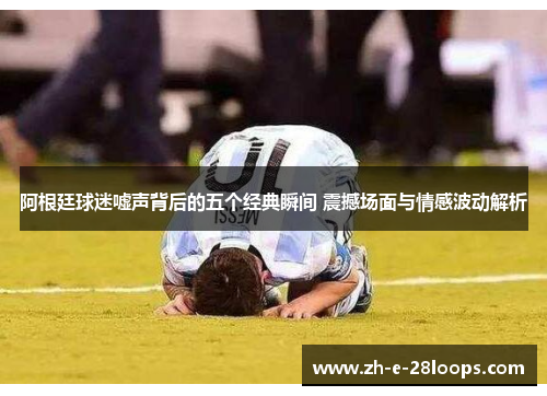 阿根廷球迷嘘声背后的五个经典瞬间 震撼场面与情感波动解析