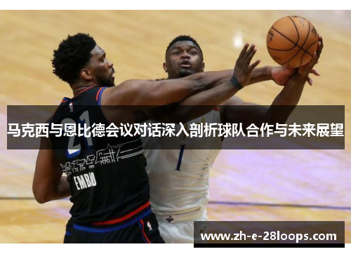 马克西与恩比德会议对话深入剖析球队合作与未来展望