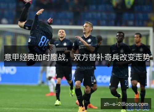 意甲经典加时鏖战，双方替补奇兵改变走势